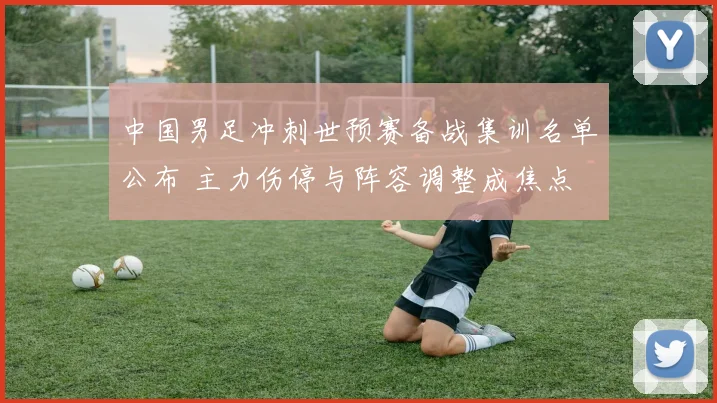 中国男足冲刺世预赛备战集训名单公布 主力伤停与阵容调整成焦点