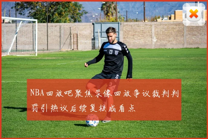 NBA回放吧聚焦录像回放争议裁判判罚引热议后续复核成看点