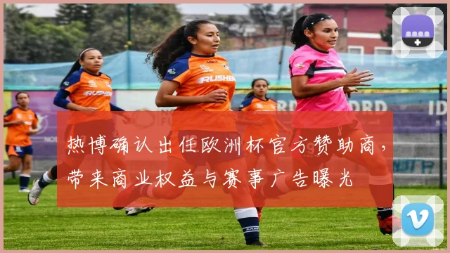 热博确认出任欧洲杯官方赞助商，带来商业权益与赛事广告曝光