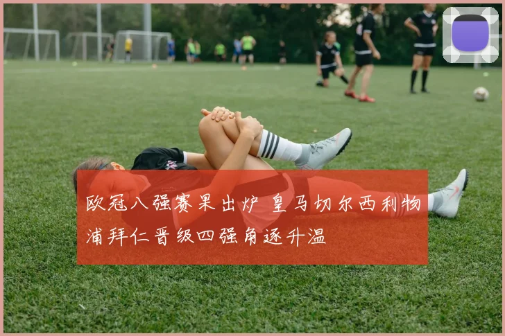 欧冠八强赛果出炉 皇马切尔西利物浦拜仁晋级四强角逐升温