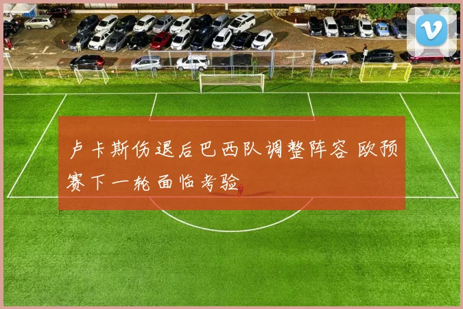 卢卡斯伤退后巴西队调整阵容 欧预赛下一轮面临考验