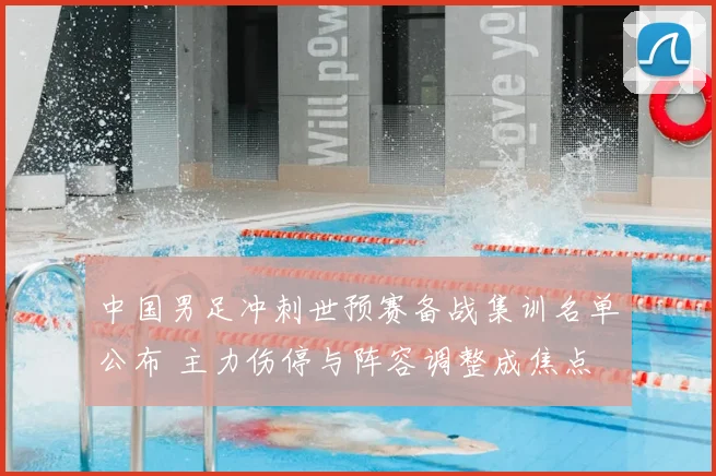 中国男足冲刺世预赛备战集训名单公布 主力伤停与阵容调整成焦点