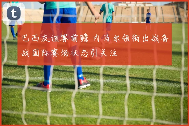 巴西友谊赛前瞻 内马尔领衔出战备战国际赛场状态引关注