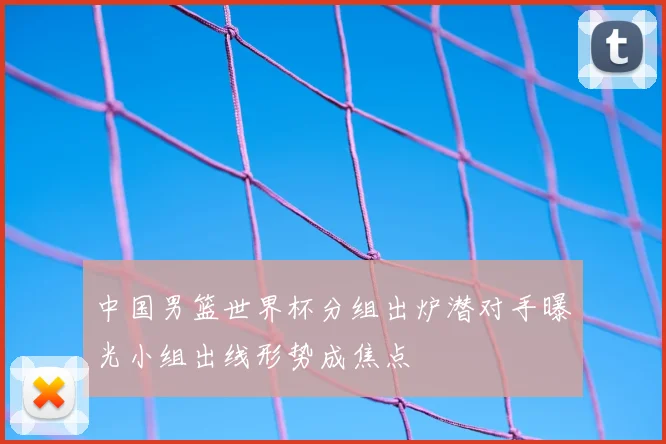 中国男篮世界杯分组出炉潜对手曝光小组出线形势成焦点