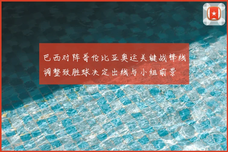 巴西对阵哥伦比亚奥运关键战锋线调整致胜球决定出线与小组前景