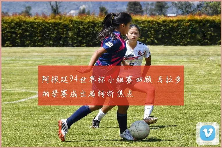 阿根廷94世界杯小组赛回顾 马拉多纳禁赛成出局转折焦点