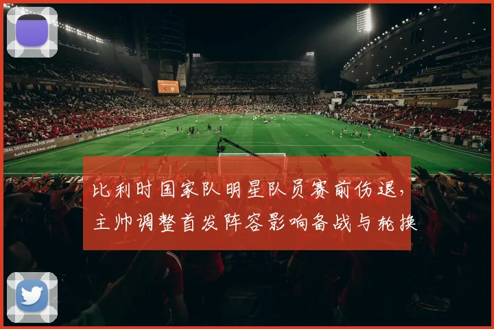 比利时国家队明星队员赛前伤退，主帅调整首发阵容影响备战与轮换