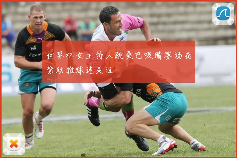 世界杯女主持人跳桑巴吸睛赛场花絮助推球迷关注