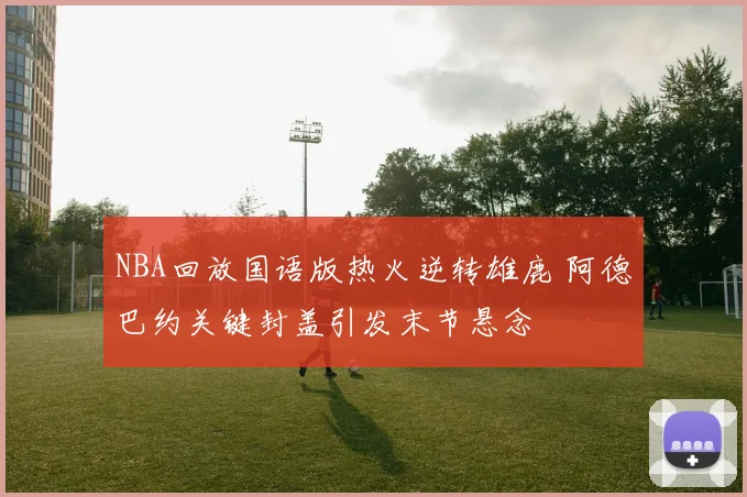 NBA回放国语版热火逆转雄鹿 阿德巴约关键封盖引发末节悬念