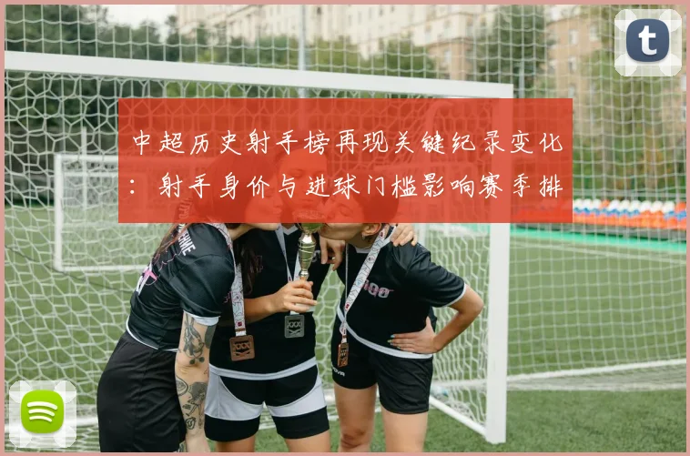 中超历史射手榜再现关键纪录变化：射手身价与进球门槛影响赛季排名