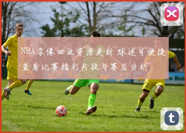 NBA录像回放资源更新 球迷可便捷查看比赛精彩片段与赛后分析