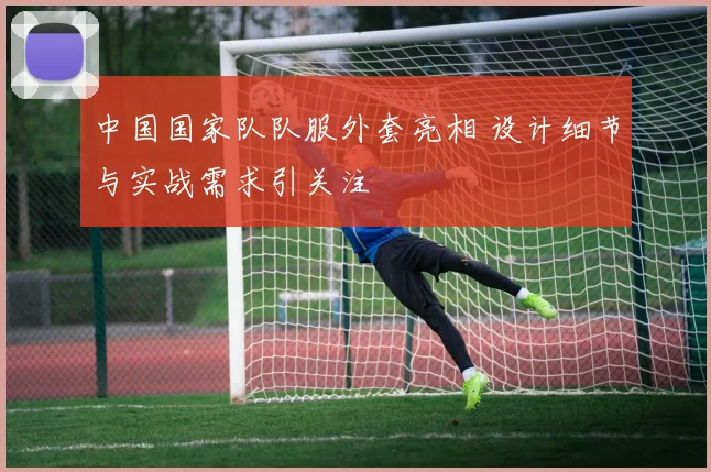 中国国家队队服外套亮相 设计细节与实战需求引关注