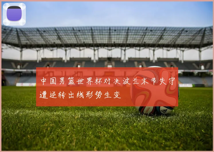 中国男篮世界杯对决波兰末节失守遭逆转出线形势生变