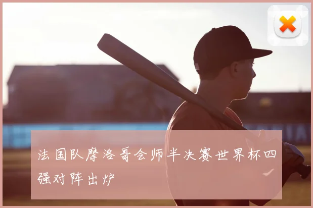 法国队摩洛哥会师半决赛世界杯四强对阵出炉