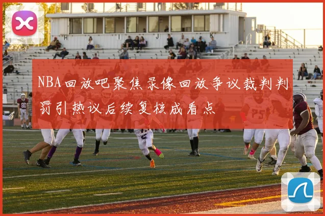 NBA回放吧聚焦录像回放争议裁判判罚引热议后续复核成看点