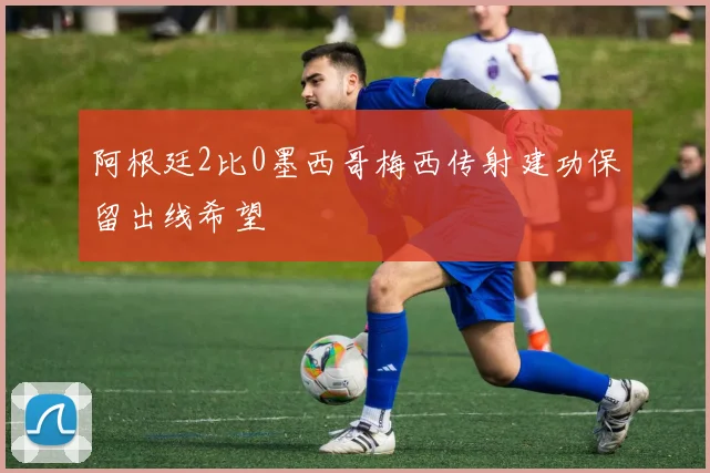 阿根廷2比0墨西哥梅西传射建功保留出线希望