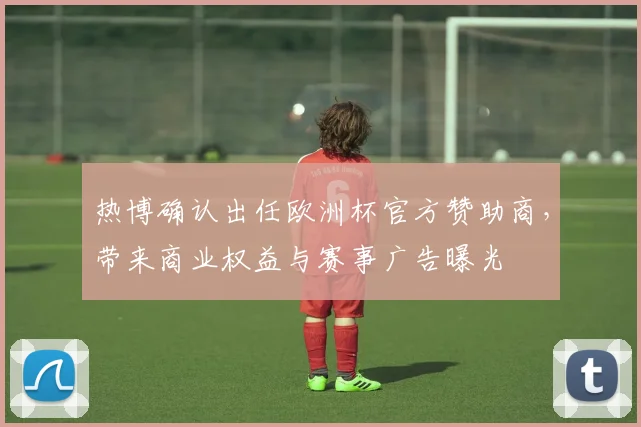 热博确认出任欧洲杯官方赞助商，带来商业权益与赛事广告曝光