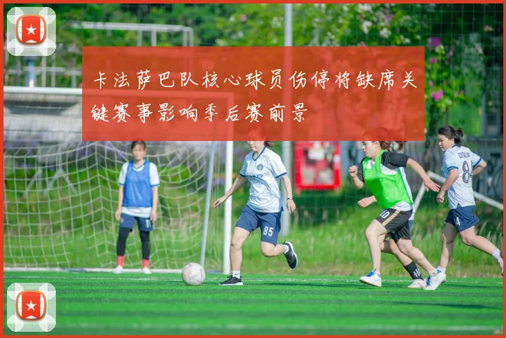 卡法萨巴队核心球员伤停将缺席关键赛事影响季后赛前景