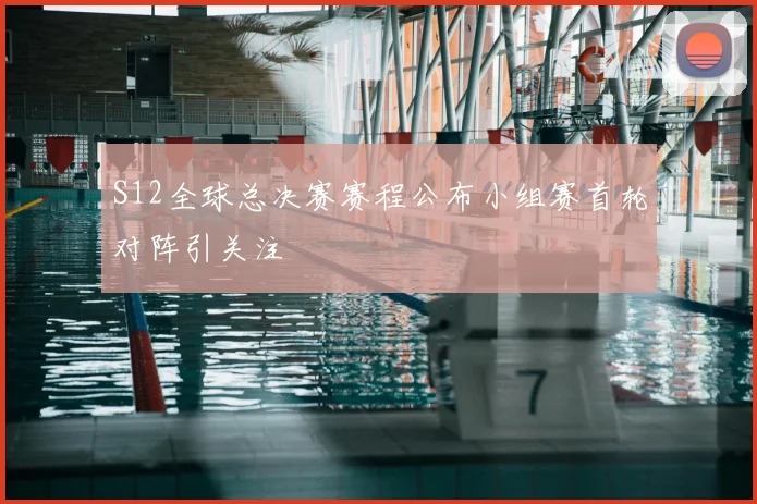 S12全球总决赛赛程公布小组赛首轮对阵引关注