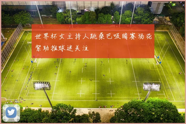 世界杯女主持人跳桑巴吸睛赛场花絮助推球迷关注