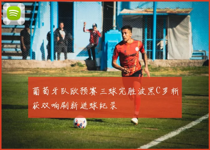 葡萄牙队欧预赛三球完胜波黑C罗斩获双响刷新进球纪录