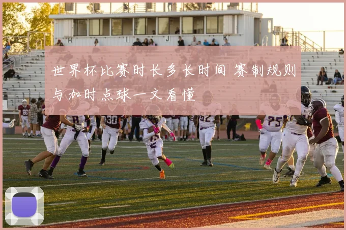 世界杯比赛时长多长时间 赛制规则与加时点球一文看懂