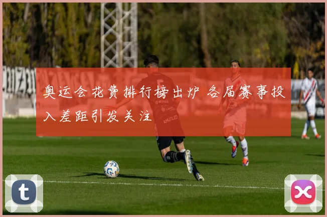 奥运会花费排行榜出炉 各届赛事投入差距引发关注